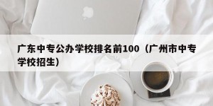 广东中专公办学校排名前100（广州市中专学校招生）
