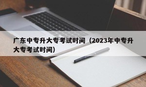 广东中专升大专考试时间（2023年中专升大专考试时间）