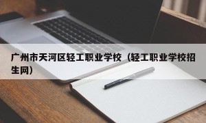 广州市天河区轻工职业学校（轻工职业学校招生网）