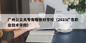 广州公立大专有哪些好学校（2023广东职业技术学院）