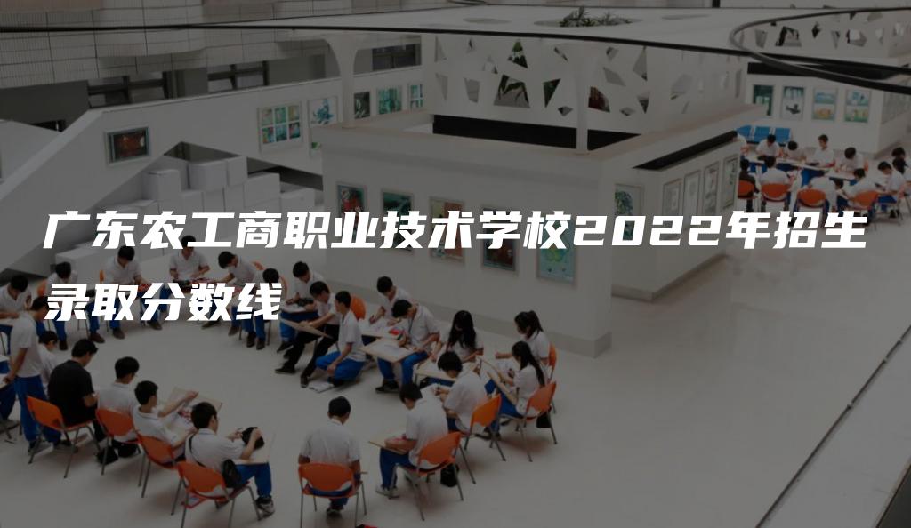 广东农工商职业技术学校2022年招生录取分数线