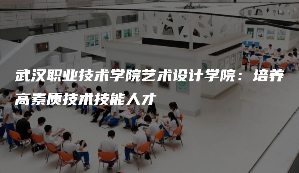 武汉职业技术学院艺术设计学院：培养高素质技术技能人才