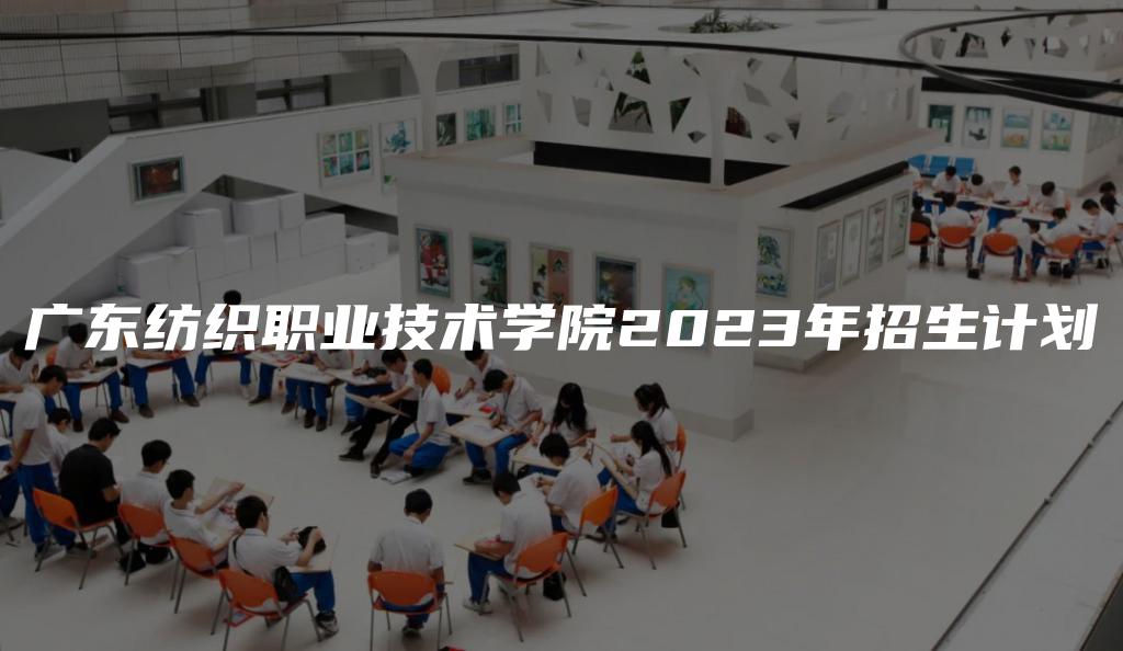 广东纺织职业技术学院2023年招生计划