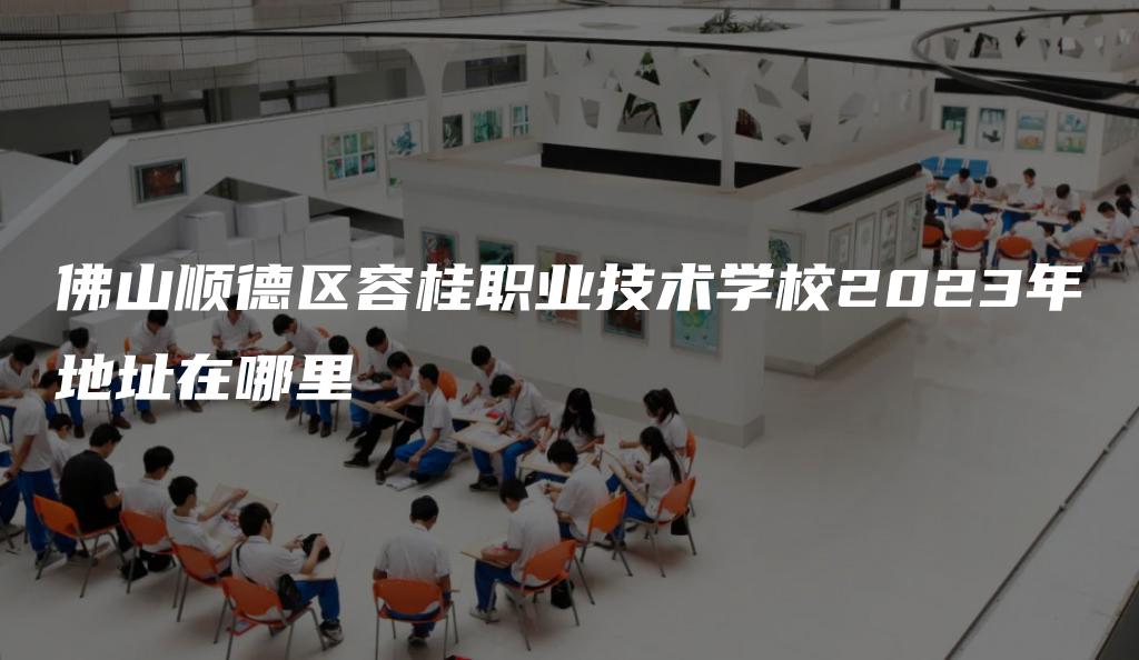 佛山顺德区容桂职业技术学校2023年地址在哪里