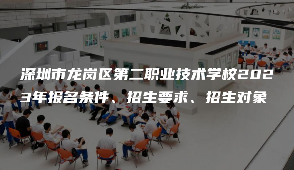 深圳市龙岗区第二职业技术学校2023年报名条件、招生要求、招生对象