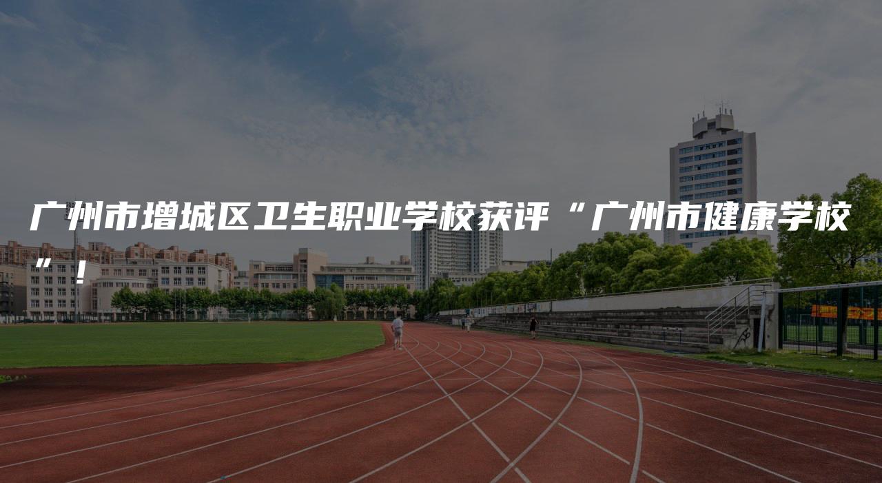 广州市增城区卫生职业学校获评“广州市健康学校”！