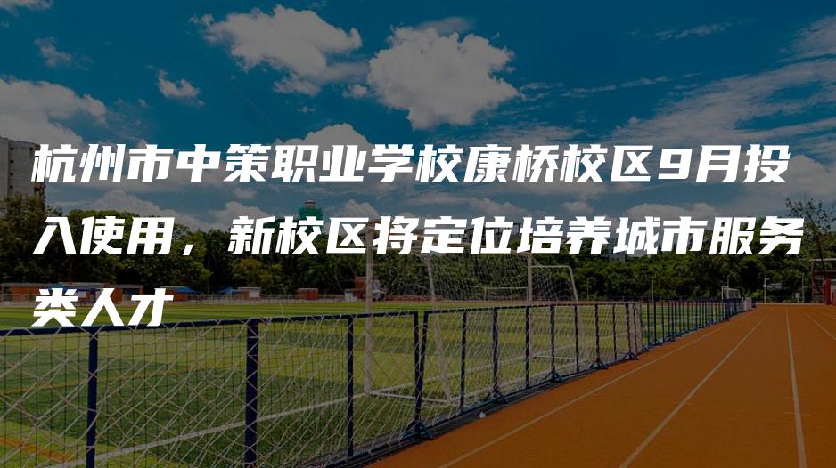 杭州市中策职业学校康桥校区9月投入使用，新校区将定位培养城市服务类人才