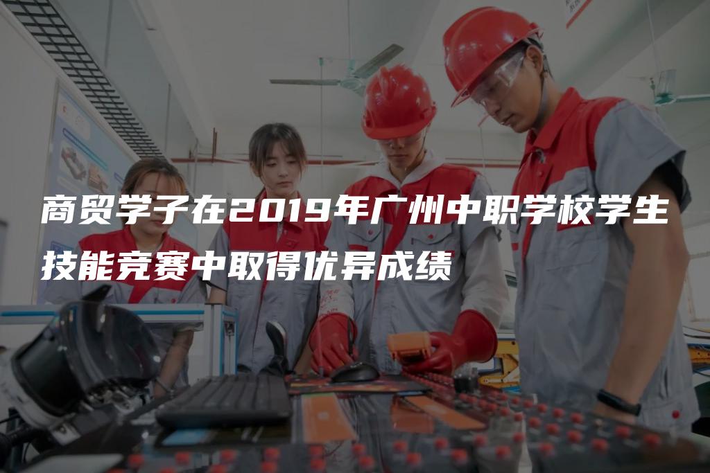 商贸学子在2019年广州中职学校学生技能竞赛中取得优异成绩