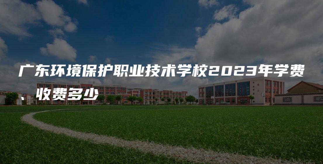 广东环境保护职业技术学校2023年学费、收费多少