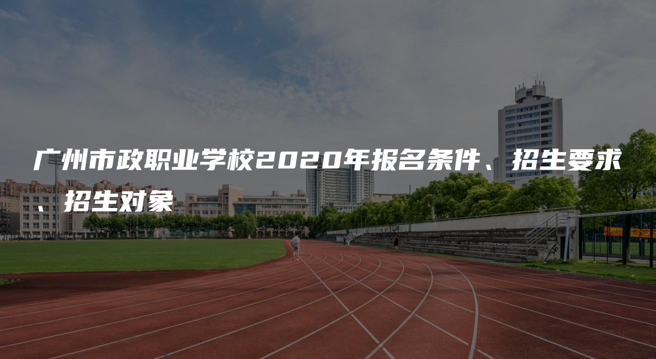 广州市政职业学校2020年报名条件、招生要求、招生对象