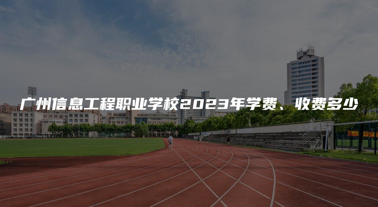 广州信息工程职业学校2023年学费、收费多少