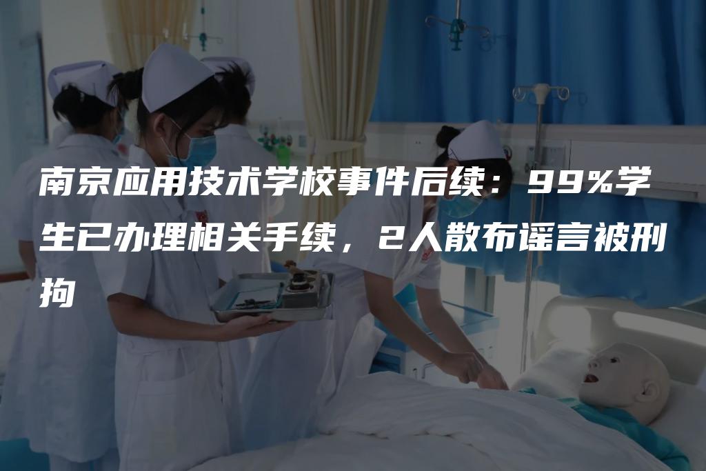 南京应用技术学校事件后续：99%学生已办理相关手续，2人散布谣言被刑拘