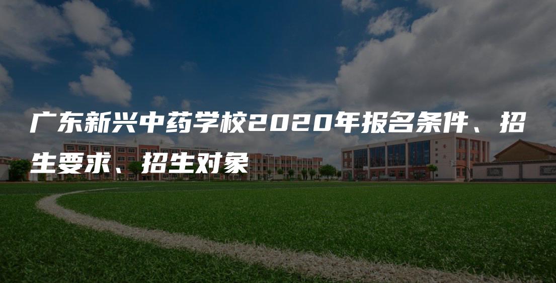 广东新兴中药学校2020年报名条件、招生要求、招生对象