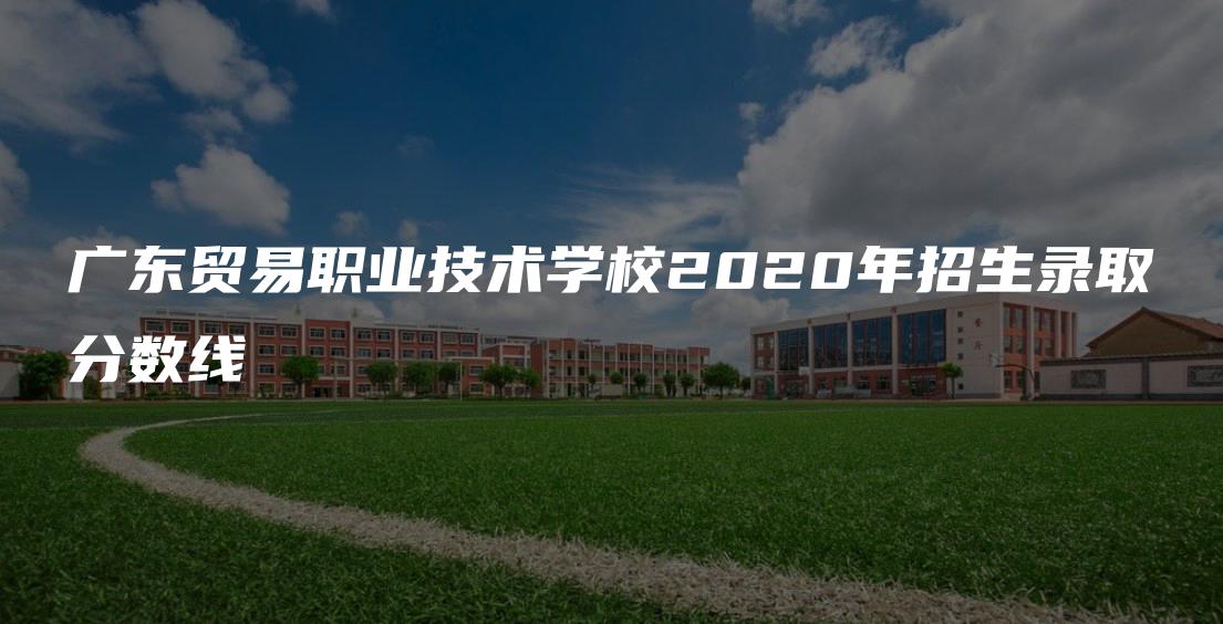 广东贸易职业技术学校2020年招生录取分数线