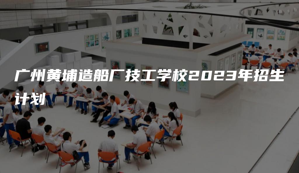 广州黄埔造船厂技工学校2023年招生计划