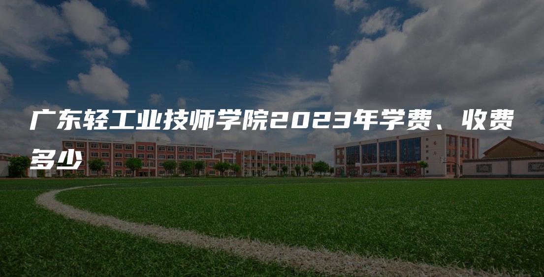 广东轻工业技师学院2023年学费、收费多少